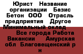 Юрист › Название организации ­ Базис-Бетон, ООО › Отрасль предприятия ­ Другое › Минимальный оклад ­ 25 000 - Все города Работа » Вакансии   . Амурская обл.,Благовещенский р-н